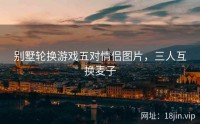 别墅轮换游戏五对情侣图片，三人互换麦子