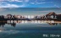 四个人一晚上换着做，四个人一晚上换着做,娇妻第一次真是实的交换
