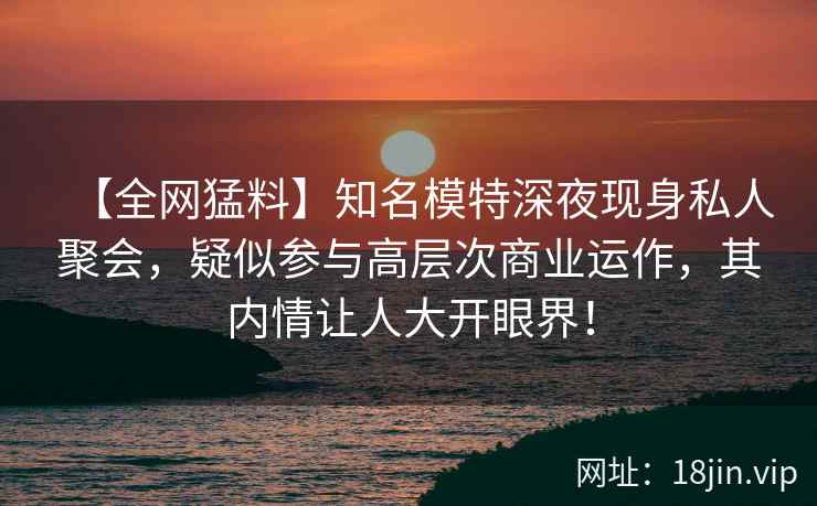 【全网猛料】知名模特深夜现身私人聚会，疑似参与高层次商业运作，其内情让人大开眼界！