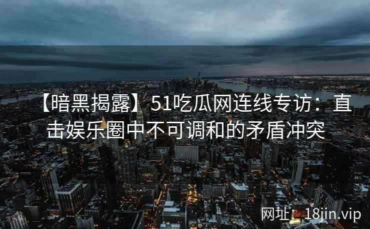 【暗黑揭露】51吃瓜网连线专访：直击娱乐圈中不可调和的矛盾冲突