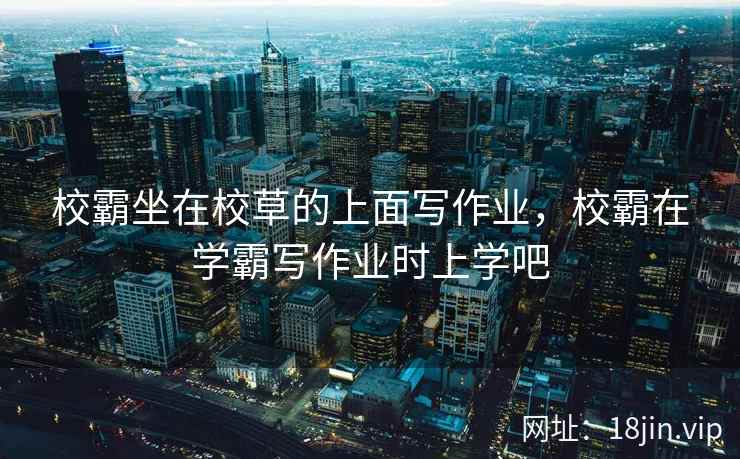校霸坐在校草的上面写作业，校霸在学霸写作业时上学吧