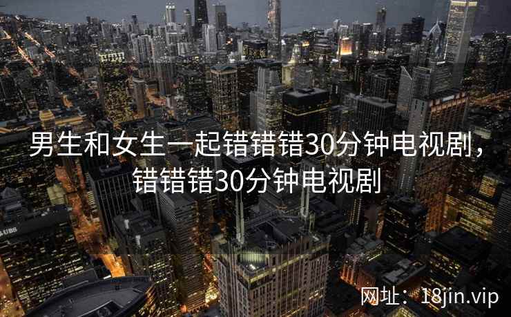 男生和女生一起错错错30分钟电视剧，错错错30分钟电视剧