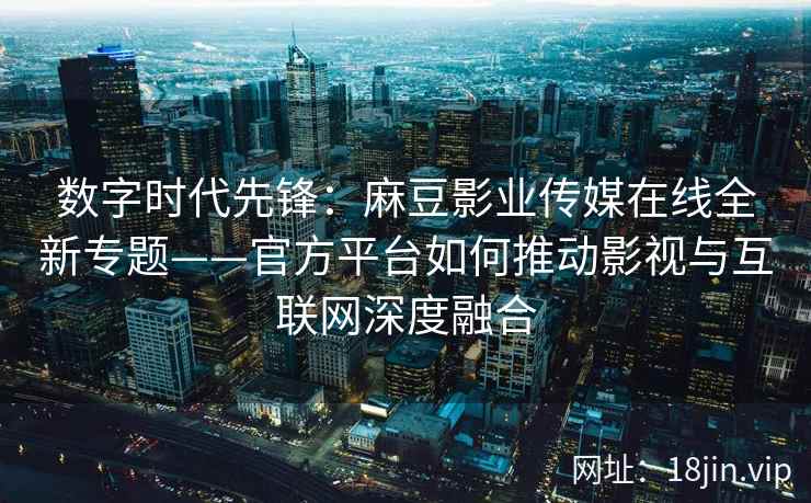 数字时代先锋：麻豆影业传媒在线全新专题——官方平台如何推动影视与互联网深度融合