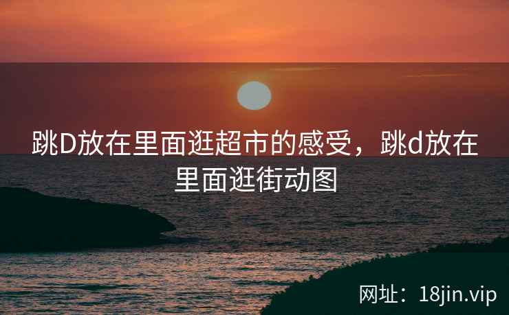 跳D放在里面逛超市的感受，跳d放在里面逛街动图