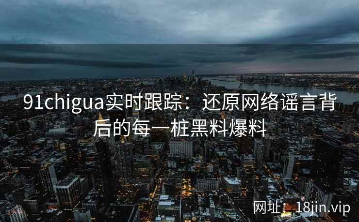 91chigua实时跟踪：还原网络谣言背后的每一桩黑料爆料