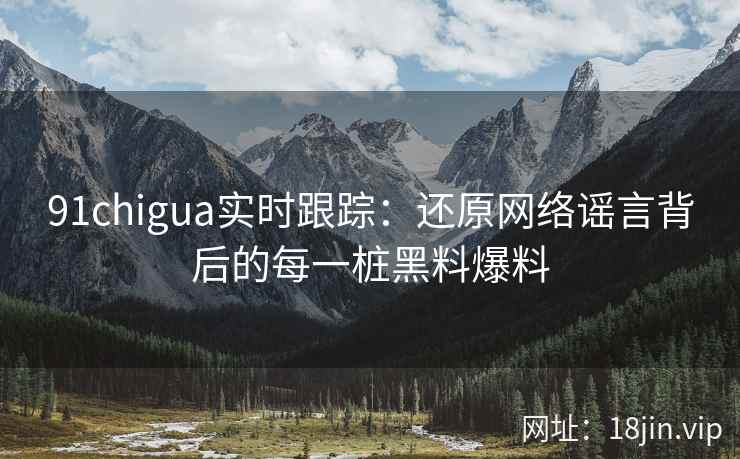 91chigua实时跟踪：还原网络谣言背后的每一桩黑料爆料