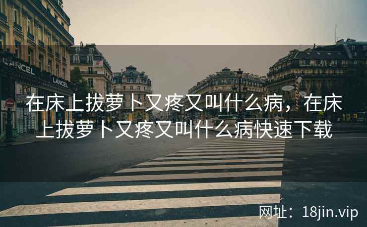 在床上拔萝卜又疼又叫什么病，在床上拔萝卜又疼又叫什么病快速下载