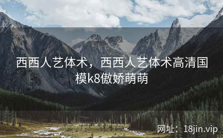 西西人艺体术，西西人艺体术高清国模k8傲娇萌萌