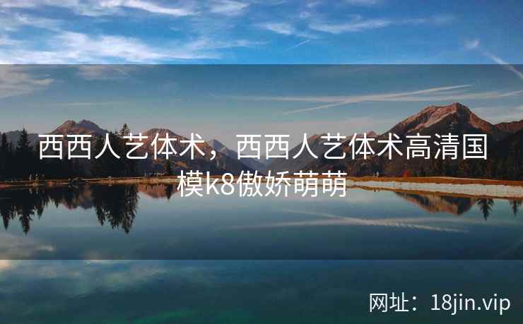 西西人艺体术，西西人艺体术高清国模k8傲娇萌萌