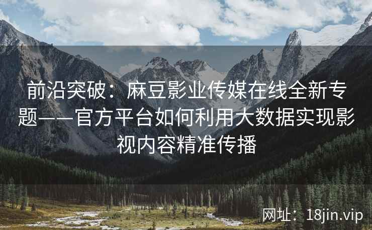 前沿突破：麻豆影业传媒在线全新专题——官方平台如何利用大数据实现影视内容精准传播