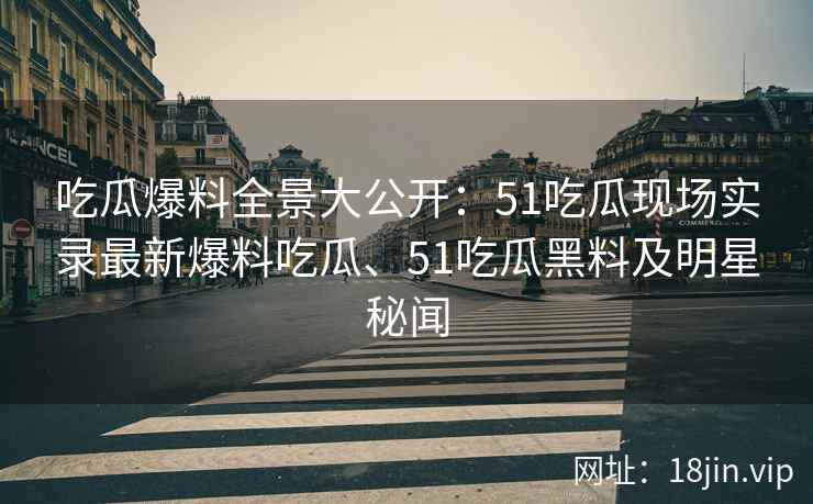 吃瓜爆料全景大公开：51吃瓜现场实录最新爆料吃瓜、51吃瓜黑料及明星秘闻