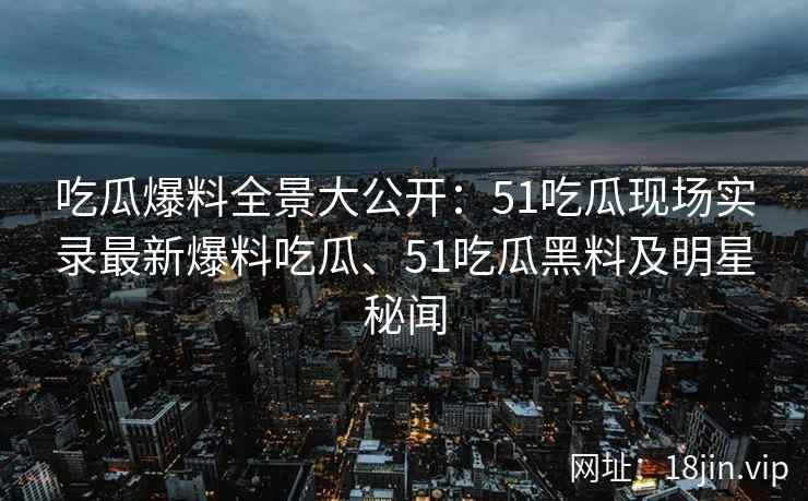 吃瓜爆料全景大公开：51吃瓜现场实录最新爆料吃瓜、51吃瓜黑料及明星秘闻