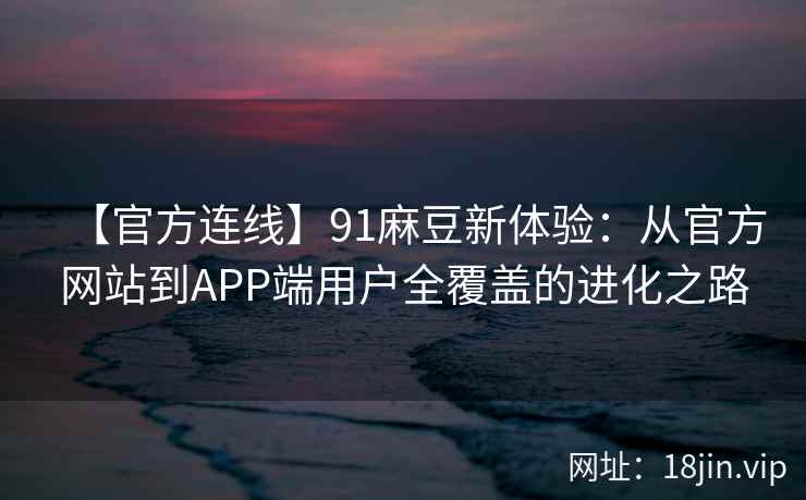 【官方连线】91麻豆新体验：从官方网站到APP端用户全覆盖的进化之路