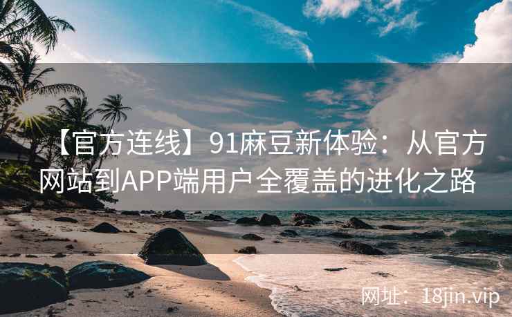 【官方连线】91麻豆新体验：从官方网站到APP端用户全覆盖的进化之路