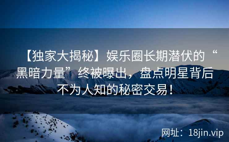 【独家大揭秘】娱乐圈长期潜伏的“黑暗力量”终被曝出，盘点明星背后不为人知的秘密交易！