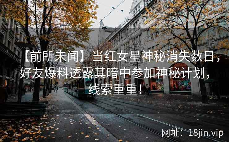 【前所未闻】当红女星神秘消失数日，好友爆料透露其暗中参加神秘计划，线索重重！
