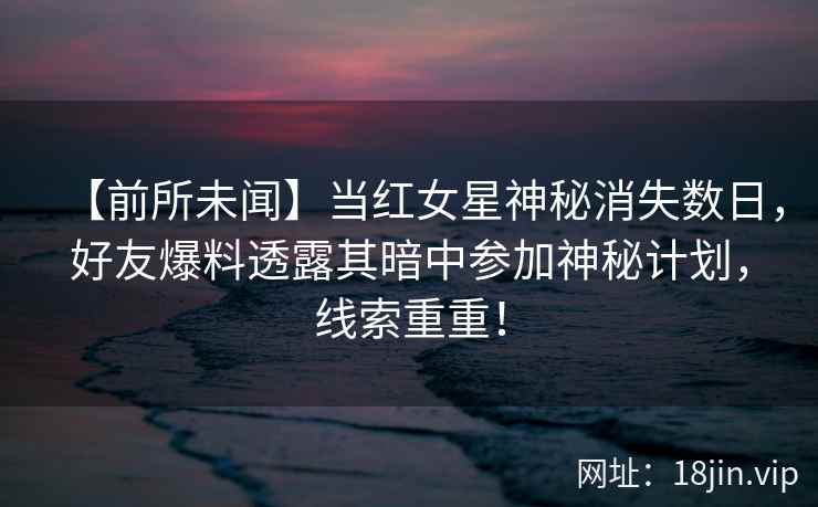 【前所未闻】当红女星神秘消失数日，好友爆料透露其暗中参加神秘计划，线索重重！