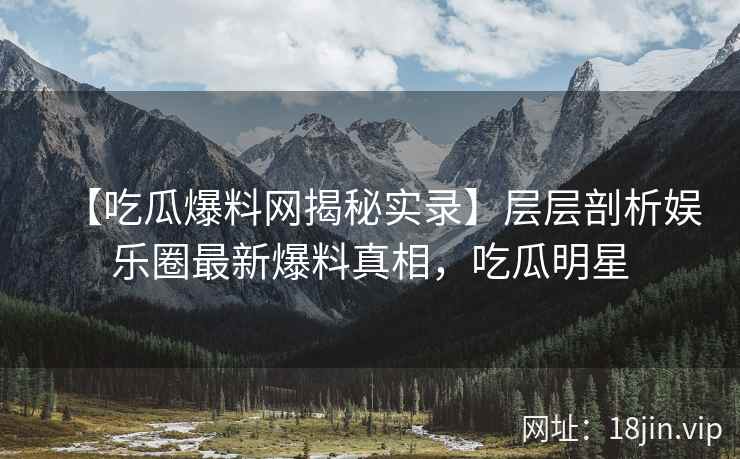 【吃瓜爆料网揭秘实录】层层剖析娱乐圈最新爆料真相，吃瓜明星