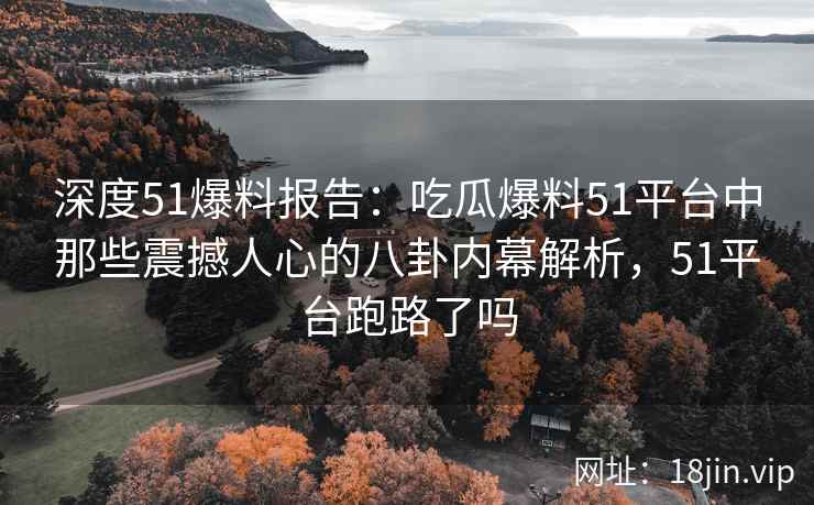 深度51爆料报告：吃瓜爆料51平台中那些震撼人心的八卦内幕解析，51平台跑路了吗