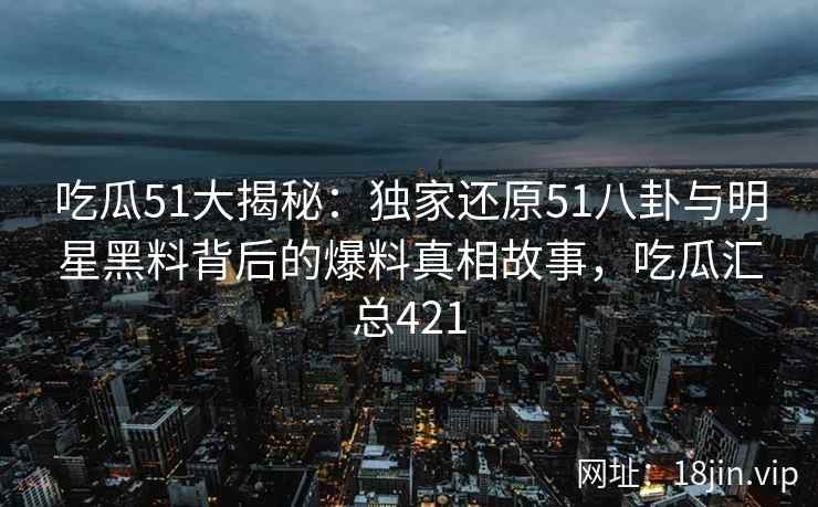 吃瓜51大揭秘：独家还原51八卦与明星黑料背后的爆料真相故事，吃瓜汇总421