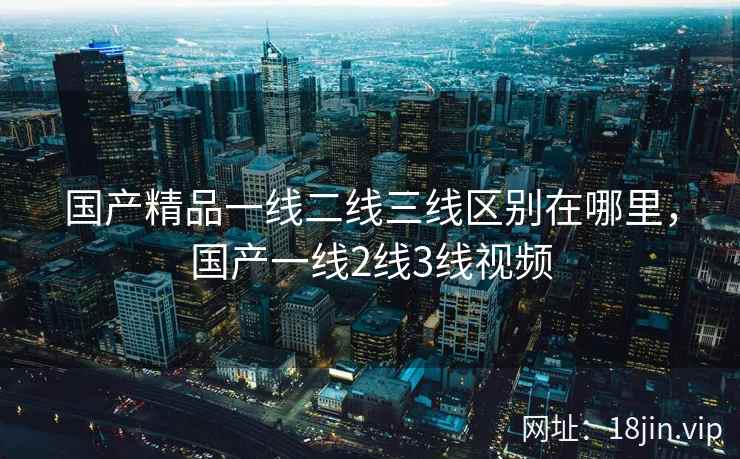国产精品一线二线三线区别在哪里，国产一线2线3线视频