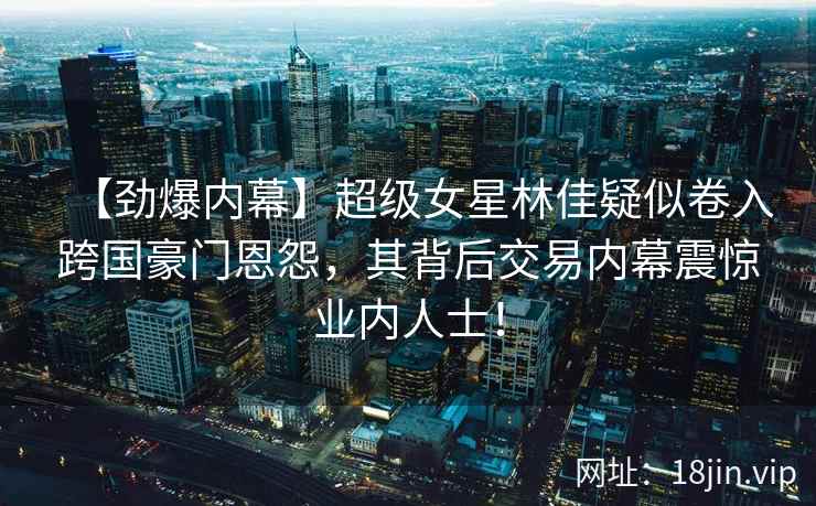 【劲爆内幕】超级女星林佳疑似卷入跨国豪门恩怨，其背后交易内幕震惊业内人士！
