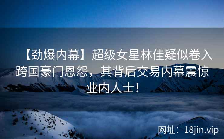 【劲爆内幕】超级女星林佳疑似卷入跨国豪门恩怨，其背后交易内幕震惊业内人士！