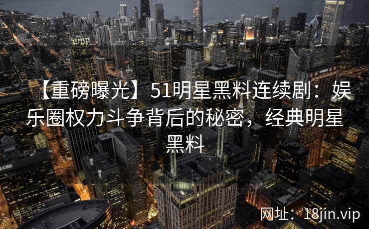 【重磅曝光】51明星黑料连续剧：娱乐圈权力斗争背后的秘密，经典明星黑料