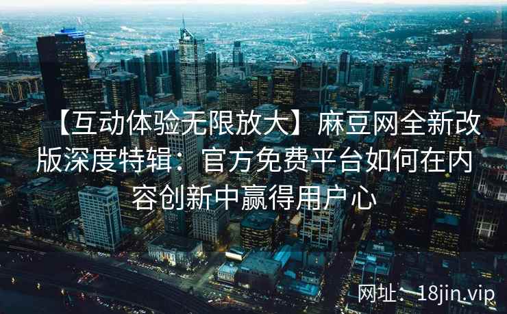 【互动体验无限放大】麻豆网全新改版深度特辑：官方免费平台如何在内容创新中赢得用户心