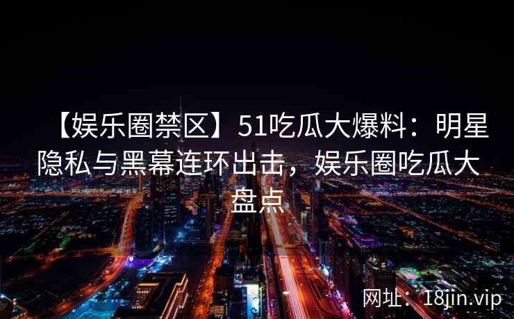【娱乐圈禁区】51吃瓜大爆料：明星隐私与黑幕连环出击，娱乐圈吃瓜大盘点