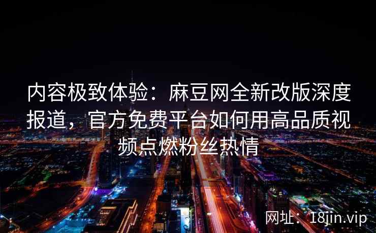 内容极致体验：麻豆网全新改版深度报道，官方免费平台如何用高品质视频点燃粉丝热情