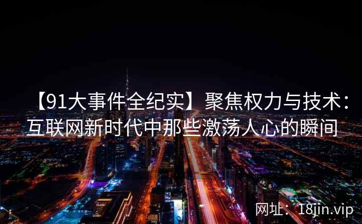 【91大事件全纪实】聚焦权力与技术：互联网新时代中那些激荡人心的瞬间