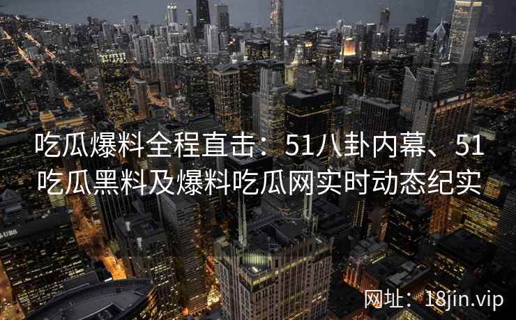 吃瓜爆料全程直击：51八卦内幕、51吃瓜黑料及爆料吃瓜网实时动态纪实