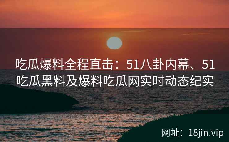 吃瓜爆料全程直击：51八卦内幕、51吃瓜黑料及爆料吃瓜网实时动态纪实