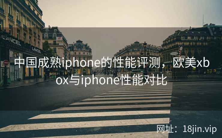 中国成熟iphone的性能评测,欧美xbox与iphone性能对比 中国成熟iphone的性能评测,欧美xbox与iphone性能对比