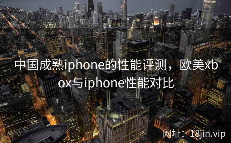 中国成熟iphone的性能评测,欧美xbox与iphone性能对比 中国成熟iphone的性能评测,欧美xbox与iphone性能对比