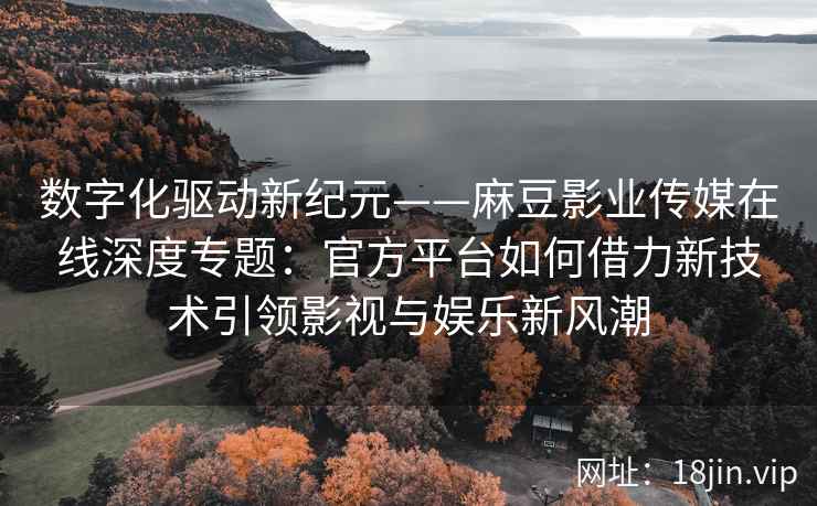 数字化驱动新纪元——麻豆影业传媒在线深度专题：官方平台如何借力新技术引领影视与娱乐新风潮